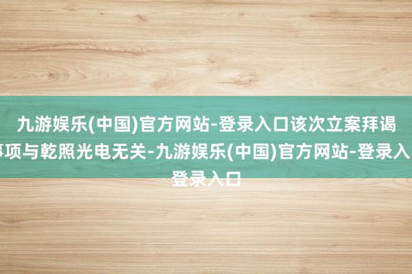 九游娱乐(中国)官方网站-登录入口该次立案拜谒事项与乾照光电无关-九游娱乐(中国)官方网站-登录入口