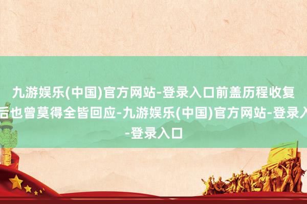 九游娱乐(中国)官方网站-登录入口前盖历程收复之后也曾莫得全皆回应-九游娱乐(中国)官方网站-登录入口