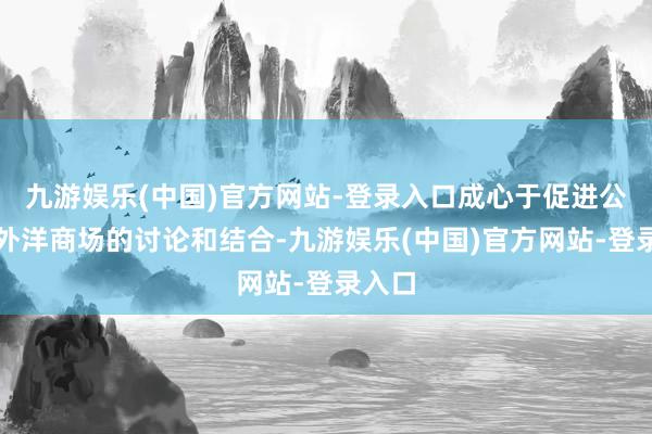 九游娱乐(中国)官方网站-登录入口成心于促进公司与外洋商场的讨论和结合-九游娱乐(中国)官方网站-登录入口