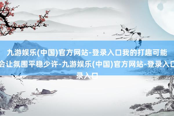 九游娱乐(中国)官方网站-登录入口我的打趣可能会让氛围平稳少许-九游娱乐(中国)官方网站-登录入口