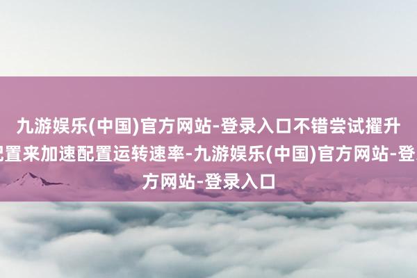 九游娱乐(中国)官方网站-登录入口不错尝试擢升硬件配置来加速配置运转速率-九游娱乐(中国)官方网站-登录入口