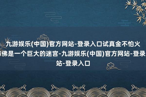 九游娱乐(中国)官方网站-登录入口试真金不怕火场仿佛是一个巨大的迷宫-九游娱乐(中国)官方网站-登录入口