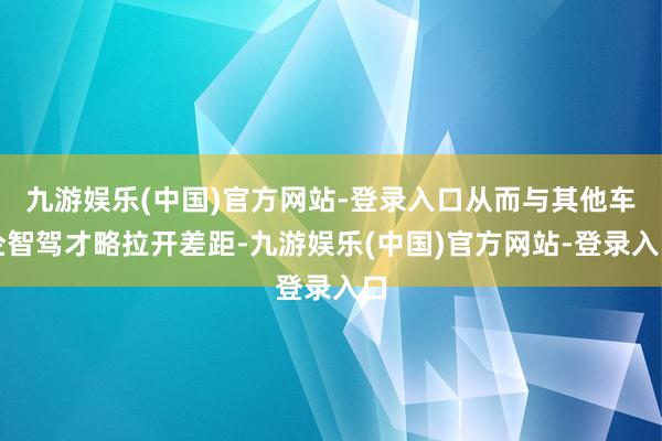 九游娱乐(中国)官方网站-登录入口从而与其他车企智驾才略拉开差距-九游娱乐(中国)官方网站-登录入口