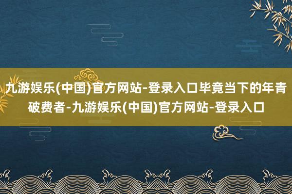 九游娱乐(中国)官方网站-登录入口毕竟当下的年青破费者-九游娱乐(中国)官方网站-登录入口