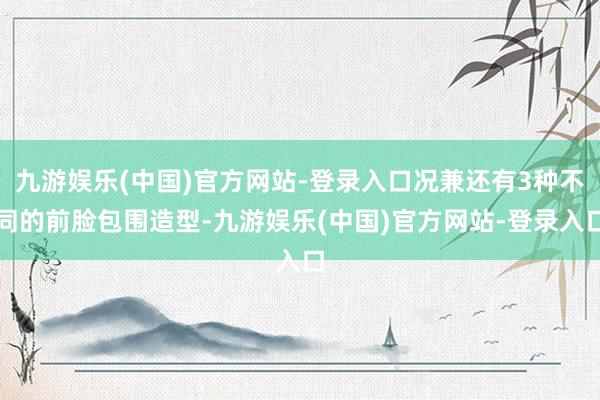 九游娱乐(中国)官方网站-登录入口况兼还有3种不同的前脸包围造型-九游娱乐(中国)官方网站-登录入口