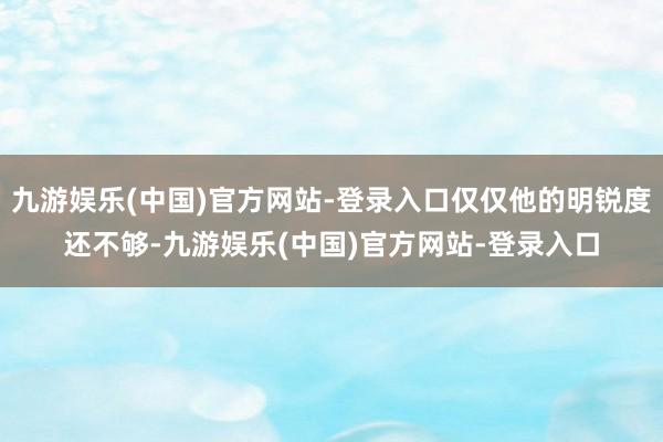 九游娱乐(中国)官方网站-登录入口仅仅他的明锐度还不够-九游娱乐(中国)官方网站-登录入口