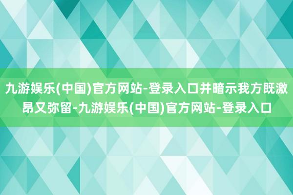 九游娱乐(中国)官方网站-登录入口并暗示我方既激昂又弥留-九游娱乐(中国)官方网站-登录入口