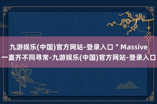 九游娱乐(中国)官方网站-登录入口＂Massive一直齐不同寻常-九游娱乐(中国)官方网站-登录入口