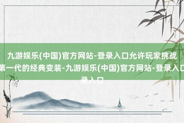 九游娱乐(中国)官方网站-登录入口允许玩家挑战第一代的经典变装-九游娱乐(中国)官方网站-登录入口