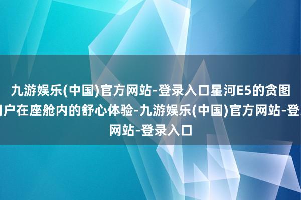 九游娱乐(中国)官方网站-登录入口星河E5的贪图存眷用户在座舱内的舒心体验-九游娱乐(中国)官方网站-登录入口