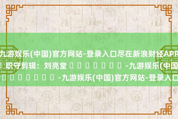 九游娱乐(中国)官方网站-登录入口尽在新浪财经APP            						职守剪辑：刘亮堂 							-九游娱乐(中国)官方网站-登录入口