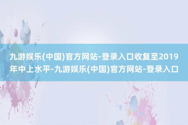 九游娱乐(中国)官方网站-登录入口收复至2019年中上水平-九游娱乐(中国)官方网站-登录入口