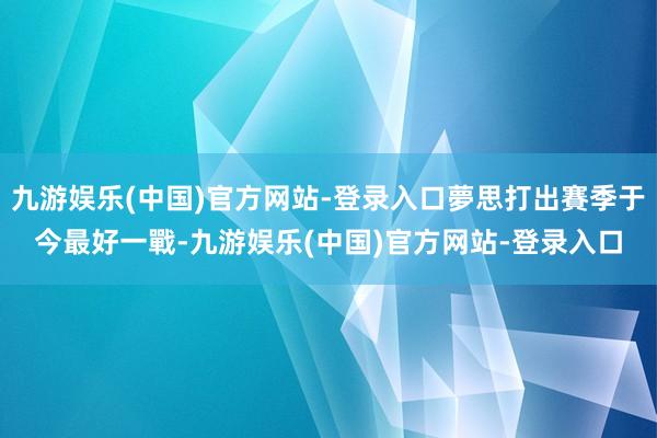 九游娱乐(中国)官方网站-登录入口夢思打出賽季于今最好一戰-九游娱乐(中国)官方网站-登录入口