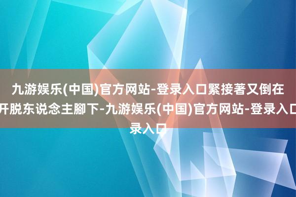 九游娱乐(中国)官方网站-登录入口緊接著又倒在开脱东说念主腳下-九游娱乐(中国)官方网站-登录入口