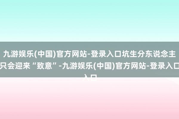 九游娱乐(中国)官方网站-登录入口坑生分东说念主只会迎来“致意”-九游娱乐(中国)官方网站-登录入口