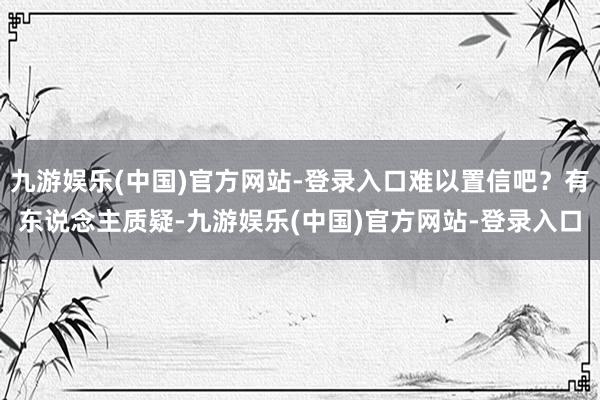 九游娱乐(中国)官方网站-登录入口难以置信吧？有东说念主质疑-九游娱乐(中国)官方网站-登录入口