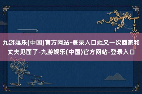 九游娱乐(中国)官方网站-登录入口她又一次回家和丈夫见面了-九游娱乐(中国)官方网站-登录入口