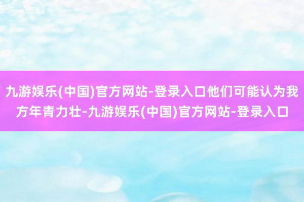 九游娱乐(中国)官方网站-登录入口他们可能认为我方年青力壮-九游娱乐(中国)官方网站-登录入口