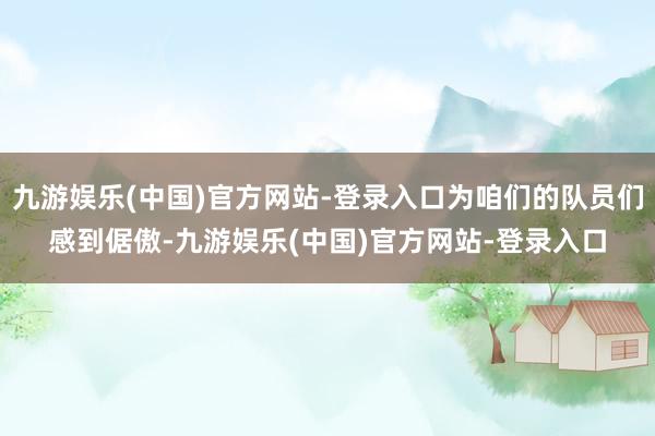 九游娱乐(中国)官方网站-登录入口为咱们的队员们感到倨傲-九游娱乐(中国)官方网站-登录入口