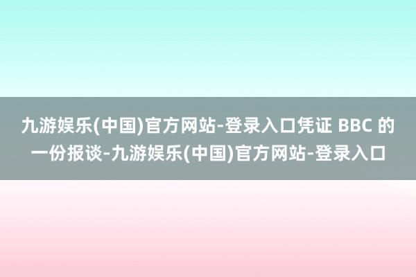 九游娱乐(中国)官方网站-登录入口凭证 BBC 的一份报谈-九游娱乐(中国)官方网站-登录入口