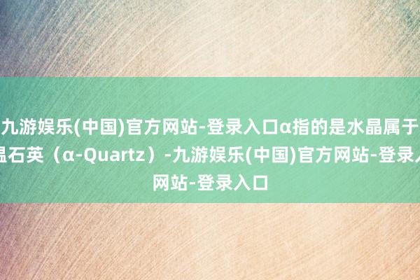 九游娱乐(中国)官方网站-登录入口α指的是水晶属于低温石英（α-Quartz）-九游娱乐(中国)官方网站-登录入口