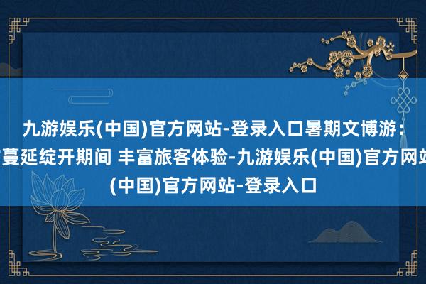 九游娱乐(中国)官方网站-登录入口暑期文博游：多地博物馆蔓延绽开期间 丰富旅客体验-九游娱乐(中国)官方网站-登录入口