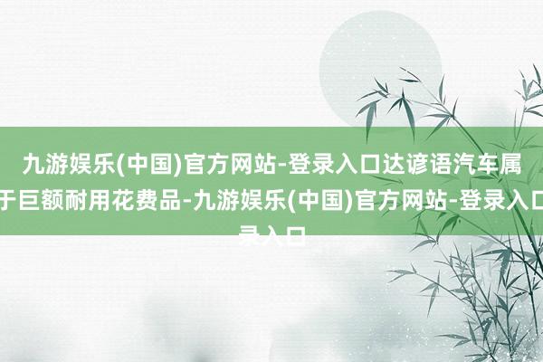 九游娱乐(中国)官方网站-登录入口达谚语汽车属于巨额耐用花费品-九游娱乐(中国)官方网站-登录入口