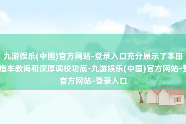 九游娱乐(中国)官方网站-登录入口充分展示了本田70余年造车教诲和深厚调校功底-九游娱乐(中国)官方网站-登录入口