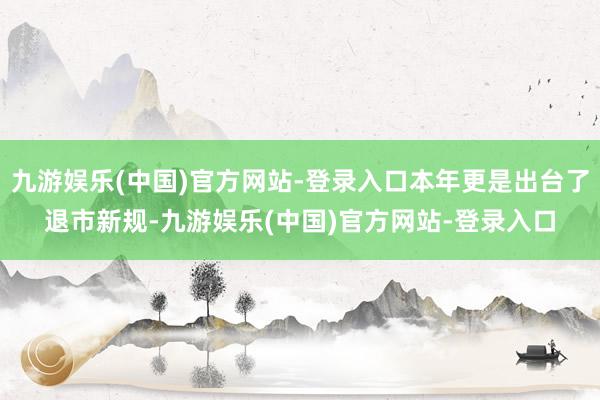 九游娱乐(中国)官方网站-登录入口本年更是出台了退市新规-九游娱乐(中国)官方网站-登录入口