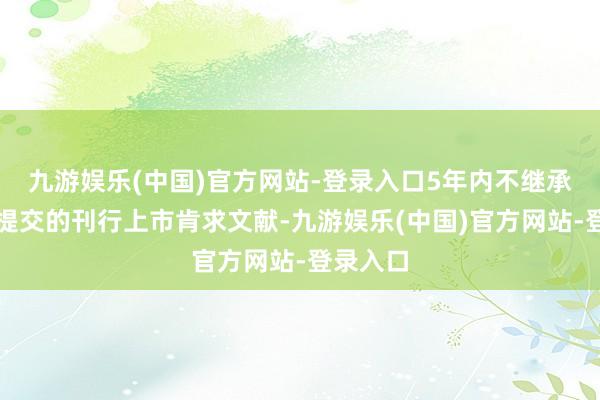 九游娱乐(中国)官方网站-登录入口5年内不继承该公司提交的刊行上市肯求文献-九游娱乐(中国)官方网站-登录入口