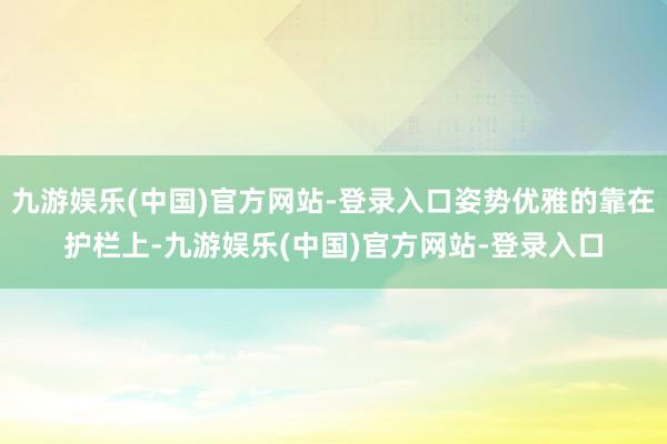 九游娱乐(中国)官方网站-登录入口姿势优雅的靠在护栏上-九游娱乐(中国)官方网站-登录入口