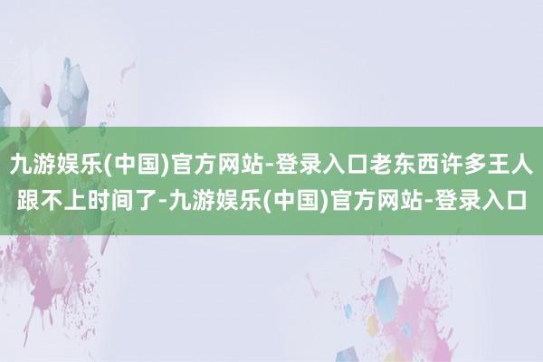 九游娱乐(中国)官方网站-登录入口老东西许多王人跟不上时间了-九游娱乐(中国)官方网站-登录入口