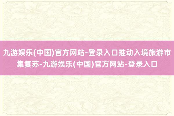 九游娱乐(中国)官方网站-登录入口推动入境旅游市集复苏-九游娱乐(中国)官方网站-登录入口