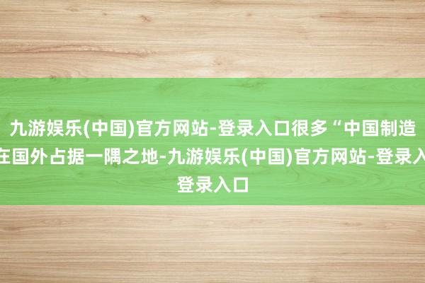 九游娱乐(中国)官方网站-登录入口很多“中国制造”在国外占据一隅之地-九游娱乐(中国)官方网站-登录入口