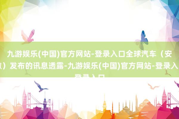 九游娱乐(中国)官方网站-登录入口全球汽车（安徽）发布的讯息透露-九游娱乐(中国)官方网站-登录入口