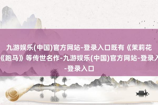 九游娱乐(中国)官方网站-登录入口既有《茉莉花》《跑马》等传世名作-九游娱乐(中国)官方网站-登录入口