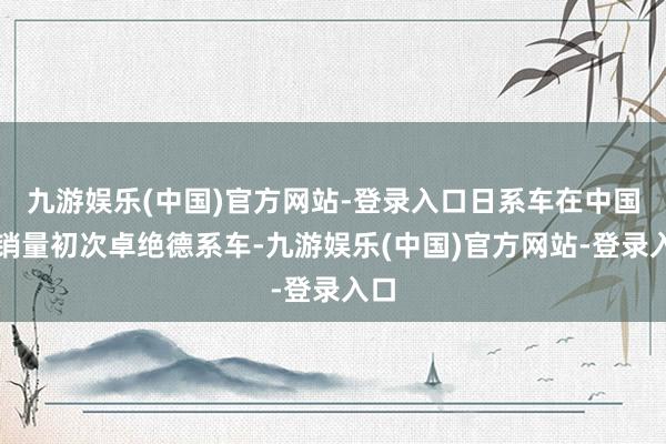 九游娱乐(中国)官方网站-登录入口日系车在中国的销量初次卓绝德系车-九游娱乐(中国)官方网站-登录入口