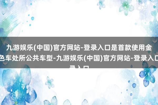 九游娱乐(中国)官方网站-登录入口是首款使用金色车处所公共车型-九游娱乐(中国)官方网站-登录入口