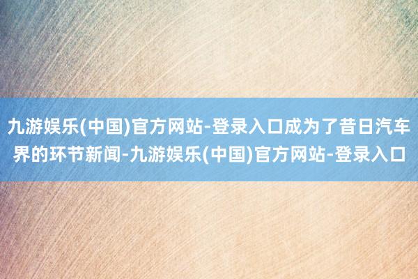 九游娱乐(中国)官方网站-登录入口成为了昔日汽车界的环节新闻-九游娱乐(中国)官方网站-登录入口