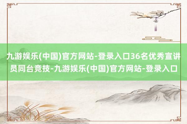 九游娱乐(中国)官方网站-登录入口36名优秀宣讲员同台竞技-九游娱乐(中国)官方网站-登录入口