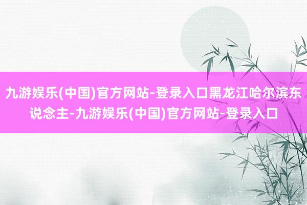 九游娱乐(中国)官方网站-登录入口黑龙江哈尔滨东说念主-九游娱乐(中国)官方网站-登录入口