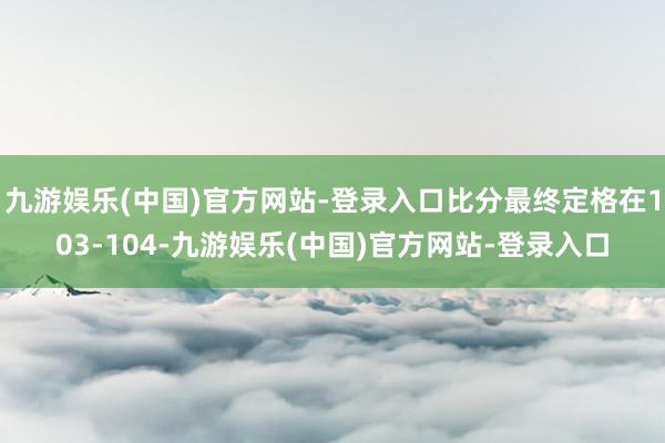 九游娱乐(中国)官方网站-登录入口比分最终定格在103-104-九游娱乐(中国)官方网站-登录入口