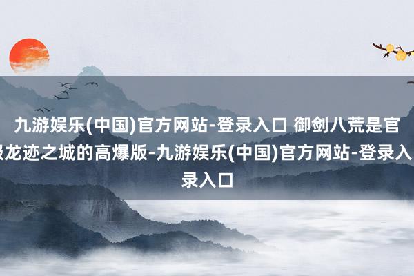 九游娱乐(中国)官方网站-登录入口 御剑八荒是官服龙迹之城的高爆版-九游娱乐(中国)官方网站-登录入口