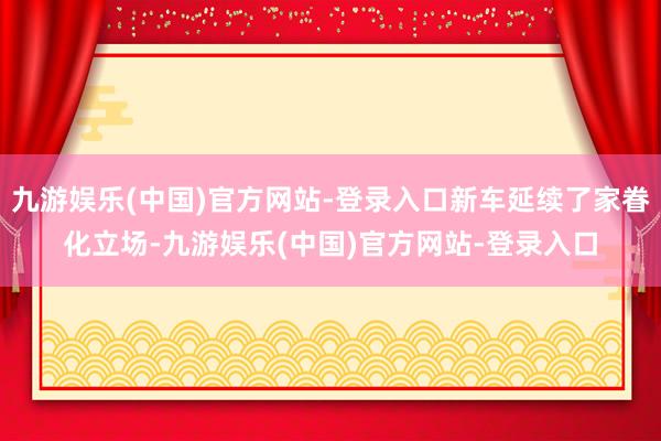 九游娱乐(中国)官方网站-登录入口新车延续了家眷化立场-九游娱乐(中国)官方网站-登录入口