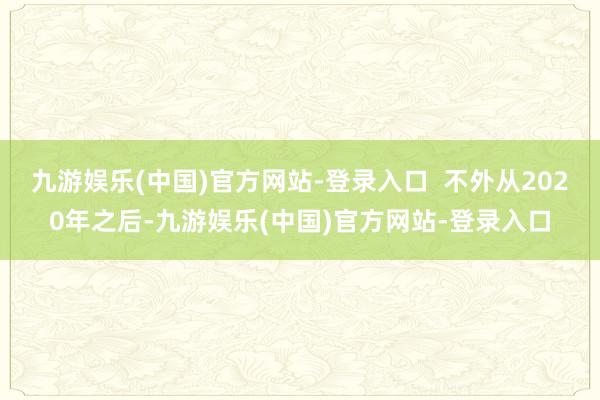 九游娱乐(中国)官方网站-登录入口  不外从2020年之后-九游娱乐(中国)官方网站-登录入口