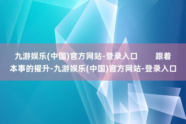 九游娱乐(中国)官方网站-登录入口        跟着本事的擢升-九游娱乐(中国)官方网站-登录入口