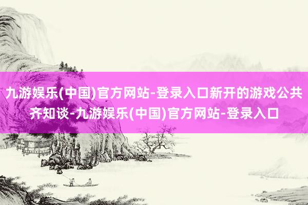 九游娱乐(中国)官方网站-登录入口新开的游戏公共齐知谈-九游娱乐(中国)官方网站-登录入口