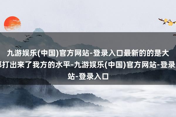 九游娱乐(中国)官方网站-登录入口最新的的是大家都打出来了我方的水平-九游娱乐(中国)官方网站-登录入口