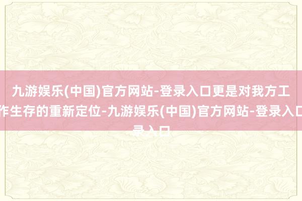 九游娱乐(中国)官方网站-登录入口更是对我方工作生存的重新定位-九游娱乐(中国)官方网站-登录入口