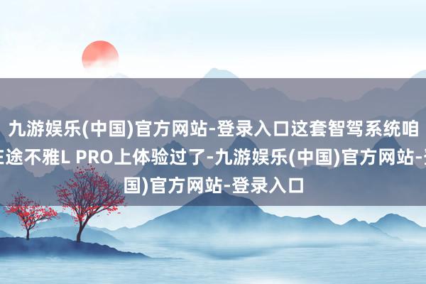 九游娱乐(中国)官方网站-登录入口这套智驾系统咱们之前在途不雅L PRO上体验过了-九游娱乐(中国)官方网站-登录入口